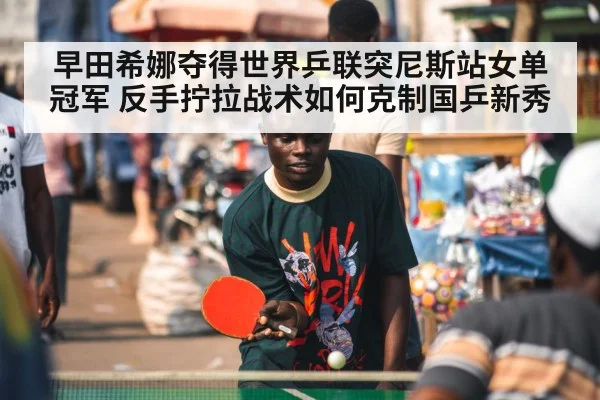 早田希娜夺得世界乒联突尼斯站女单冠军 反手拧拉战术如何克制国乒新秀